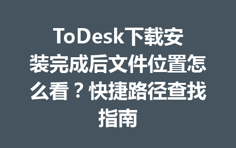 ToDesk下载安装完成后文件位置怎么看?快捷路径查找指南 ToDesk下载安装完成后文件位置怎么看?快捷路径查找指南 一