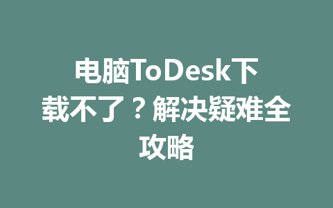 电脑ToDesk下载不了?解决疑难全攻略 电脑ToDesk下载不了?解决疑难全攻略 一