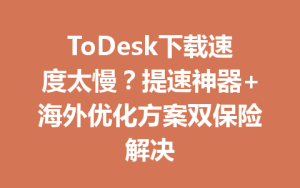 ToDesk下载速度太慢？提速神器+海外优化方案双保险解决-ToDesk