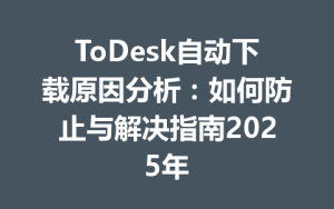 ToDesk自动下载原因分析：如何防止与解决指南2025年-ToDesk